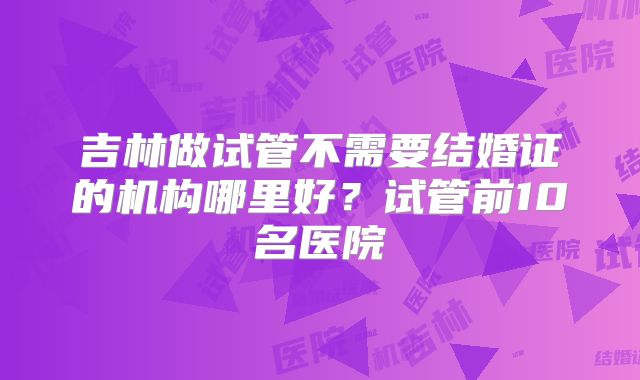 吉林做试管不需要结婚证的机构哪里好？试管前10名医院