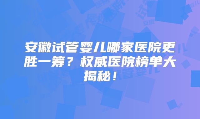 安徽试管婴儿哪家医院更胜一筹?权威医院榜单大揭秘!