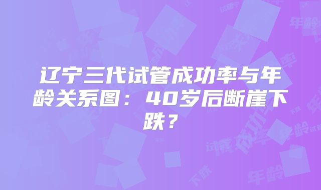 辽宁三代试管成功率与年龄关系图:40岁后断崖下跌?