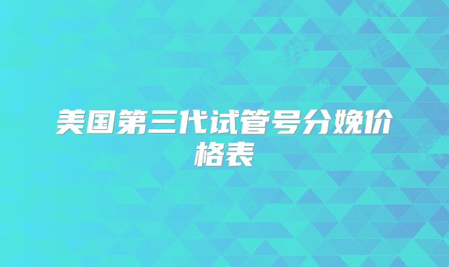 美国第三代试管号分娩价格表