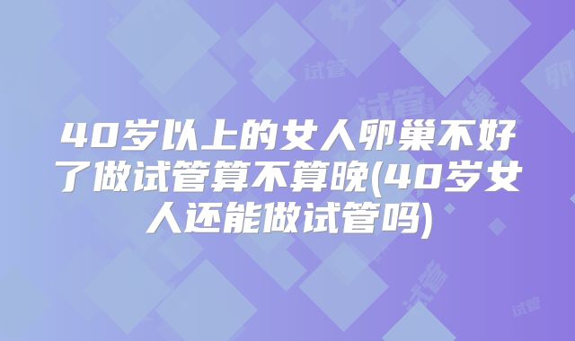 40岁以上的女人卵巢不好了做试管算不算晚(40岁女人还能做试管吗)