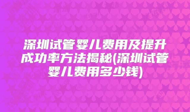 深圳试管婴儿费用及提升成功率方法揭秘(深圳试管婴儿费用多少钱)