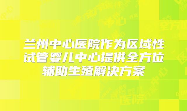 兰州中心医院作为区域性试管婴儿中心提供全方位辅助生殖解决方案