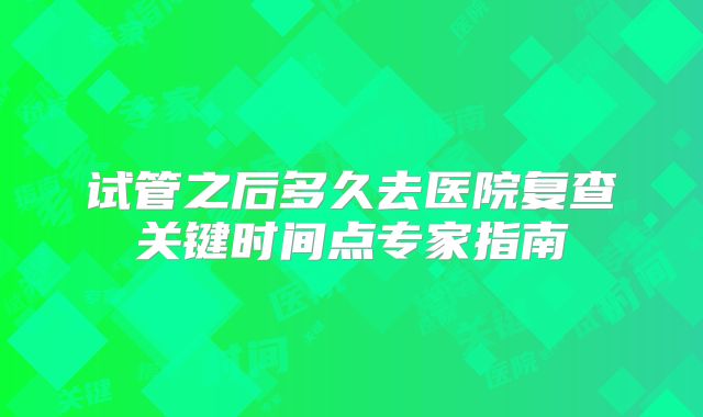 试管之后多久去医院复查关键时间点专家指南