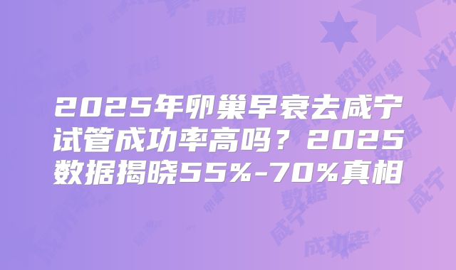 2025年卵巢早衰去咸宁试管成功率高吗?2025数据揭晓55%-70%真相