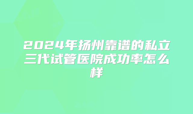 2024年扬州靠谱的私立三代试管医院成功率怎么样