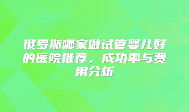 俄罗斯哪家做试管婴儿好的医院推荐,成功率与费用分析