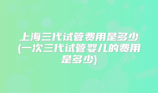 上海三代试管费用是多少(一次三代试管婴儿的费用是多少)