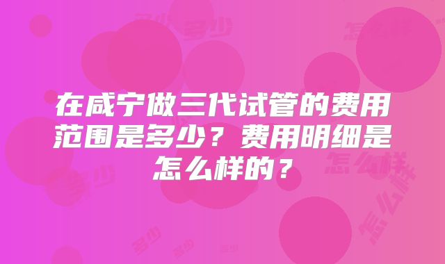 在咸宁做三代试管的费用范围是多少?费用明细是怎么样的?