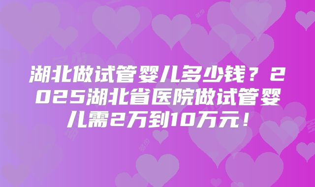 湖北做试管婴儿多少钱?2025湖北省医院做试管婴儿需2万到10万元!
