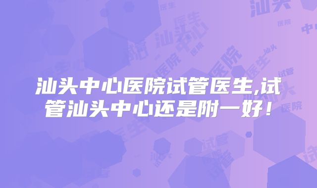 汕头中心医院试管医生,试管汕头中心还是附一好!