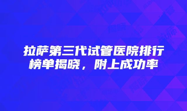 拉萨第三代试管医院排行榜单揭晓,附上成功率