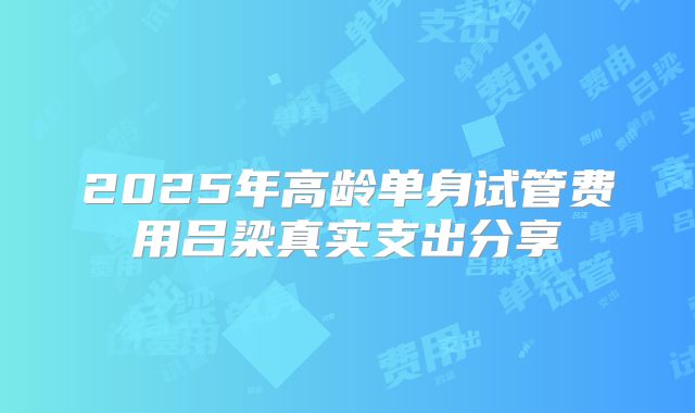2025年高龄单身试管费用吕梁真实支出分享