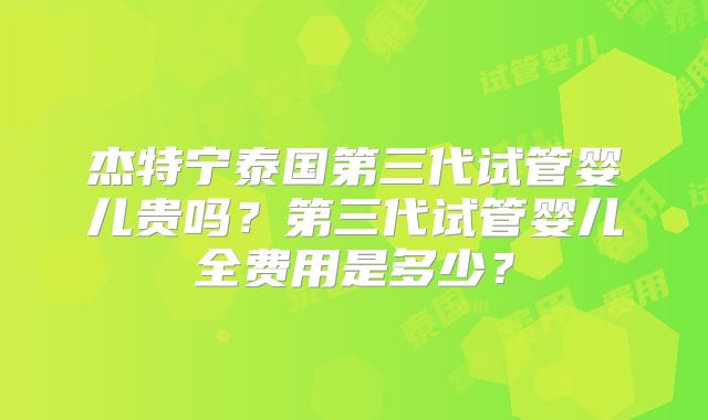 杰特宁泰国第三代试管婴儿贵吗?第三代试管婴儿全费用是多少?