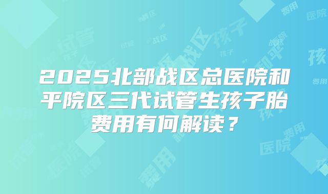 2025北部战区总医院和平院区三代试管生孩子胎费用有何解读？