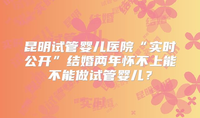 昆明试管婴儿医院“实时公开”结婚两年怀不上能不能做试管婴儿?
