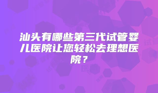 汕头有哪些第三代试管婴儿医院让您轻松去理想医院?