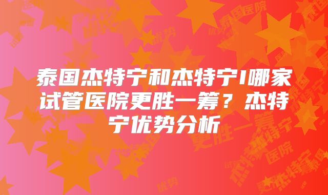 泰国杰特宁和杰特宁I哪家试管医院更胜一筹?杰特宁优势分析