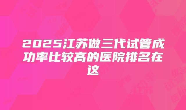 2025江苏做三代试管成功率比较高的医院排名在这