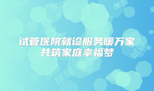 试管医院就诊服务暖万家共筑家庭幸福梦