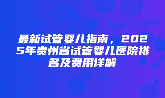 最新试管婴儿指南，2025年贵州省试管婴儿医院排名及费用详解