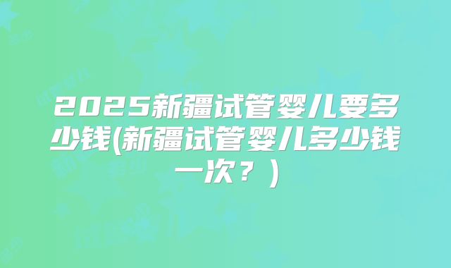 2025新疆试管婴儿要多少钱(新疆试管婴儿多少钱一次？)