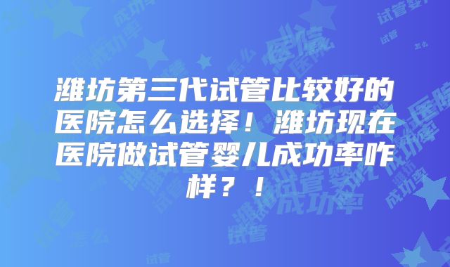 潍坊第三代试管比较好的医院怎么选择！潍坊现在医院做试管婴儿成功率咋样？！