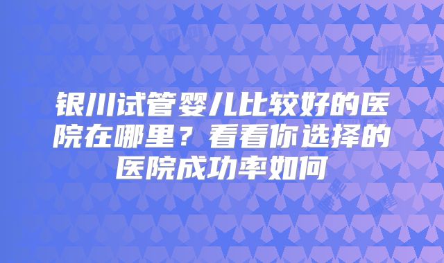 银川试管婴儿比较好的医院在哪里?看看你选择的医院成功率如何