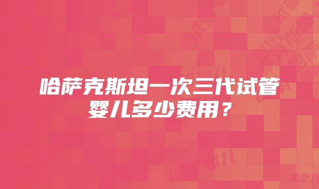 哈萨克斯坦一次三代试管婴儿多少费用?