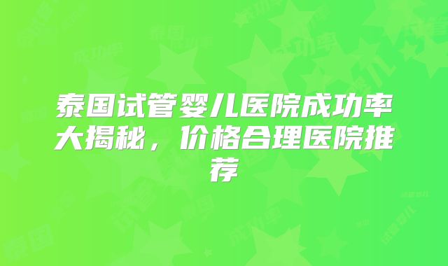 泰国试管婴儿医院成功率大揭秘,价格合理医院推荐