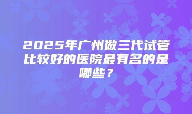 2025年广州做三代试管比较好的医院最有名的是哪些？