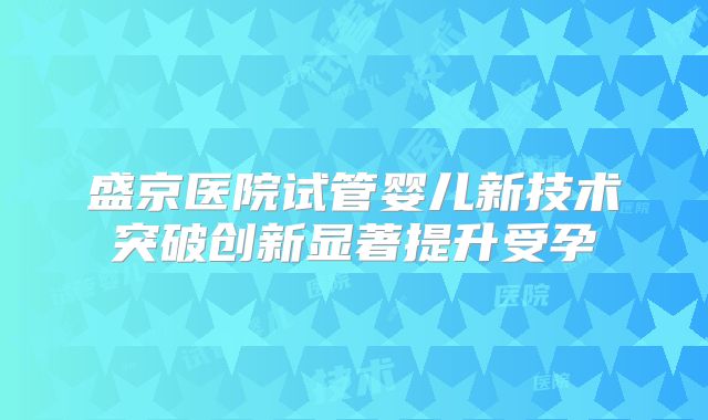盛京医院试管婴儿新技术突破创新显著提升受孕