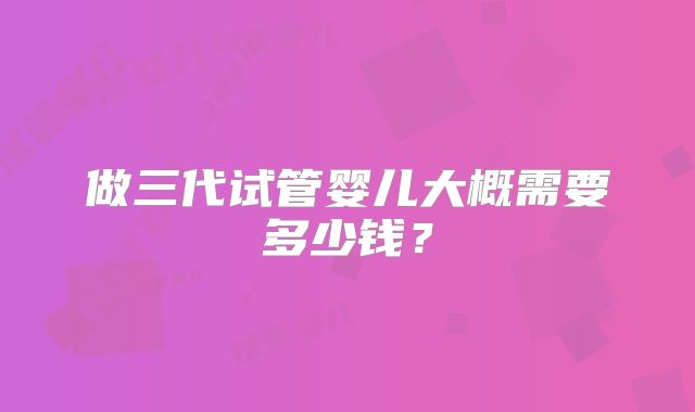 做三代试管婴儿大概需要多少钱？