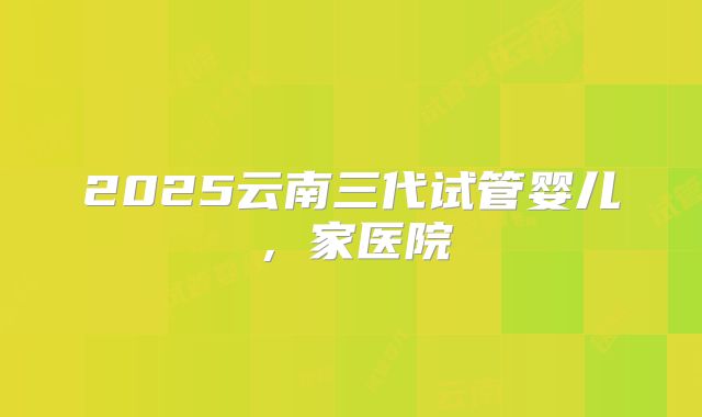 2025云南三代试管婴儿，家医院