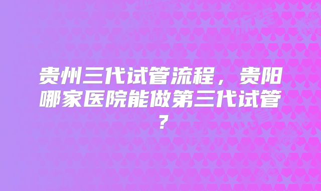 贵州三代试管流程，贵阳哪家医院能做第三代试管？
