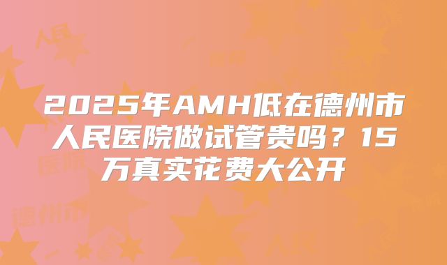 2025年AMH低在德州市人民医院做试管贵吗?15万真实花费大公开