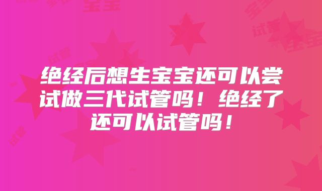 绝经后想生宝宝还可以尝试做三代试管吗!绝经了还可以试管吗!