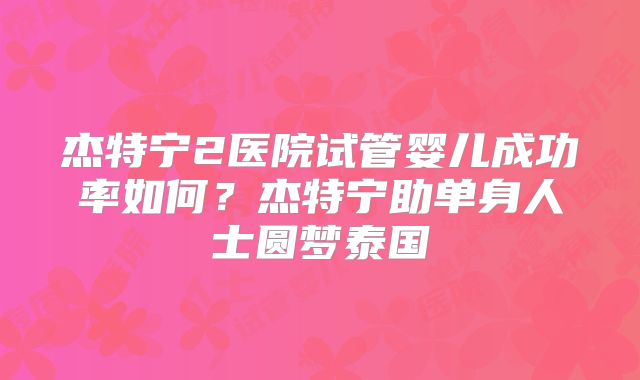 杰特宁2医院试管婴儿成功率如何？杰特宁助单身人士圆梦泰国