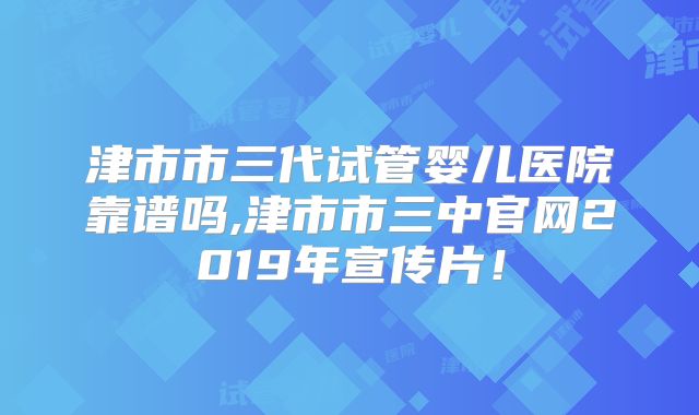 津市市三代试管婴儿医院靠谱吗,津市市三中官网2019年宣传片!