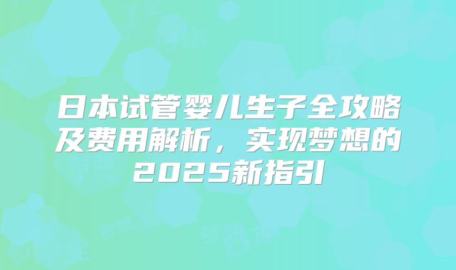 日本试管婴儿生子全攻略及费用解析，实现梦想的2025新指引