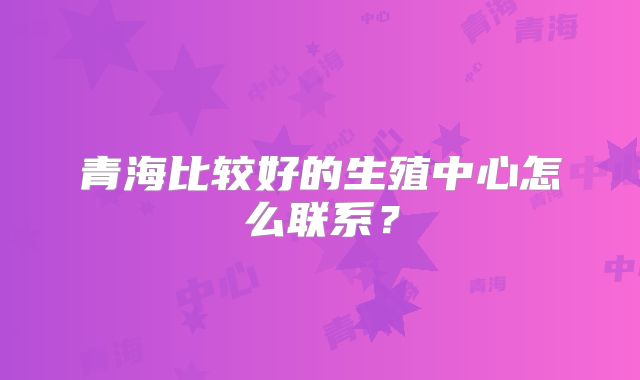 青海比较好的生殖中心怎么联系?