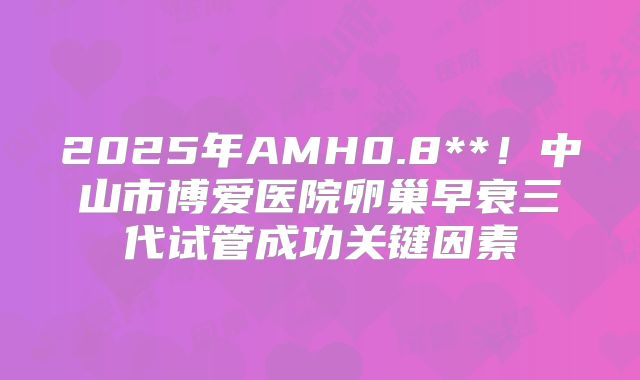 2025年AMH0.8**!中山市博爱医院卵巢早衰三代试管成功关键因素