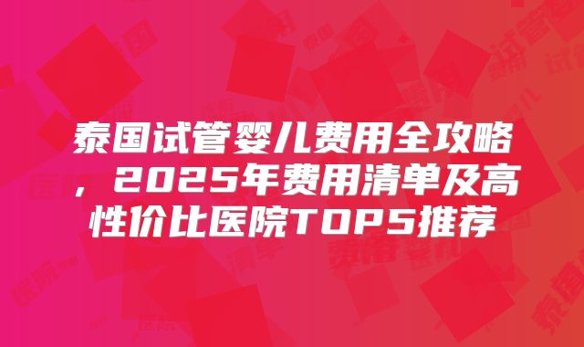 泰国试管婴儿费用全攻略,2025年费用清单及高性价比医院TOP5推荐