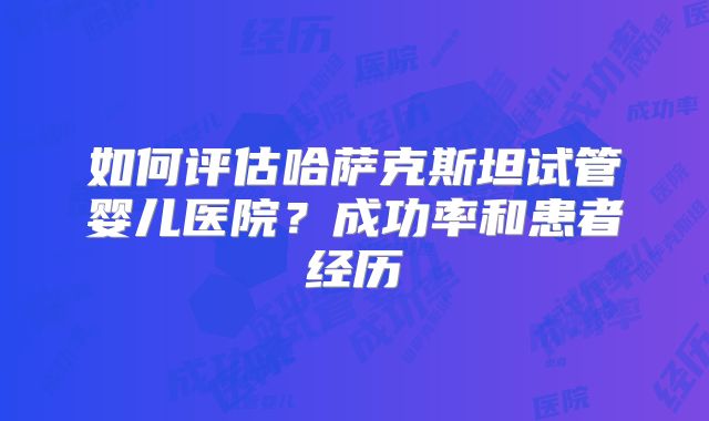 如何评估哈萨克斯坦试管婴儿医院？成功率和患者经历
