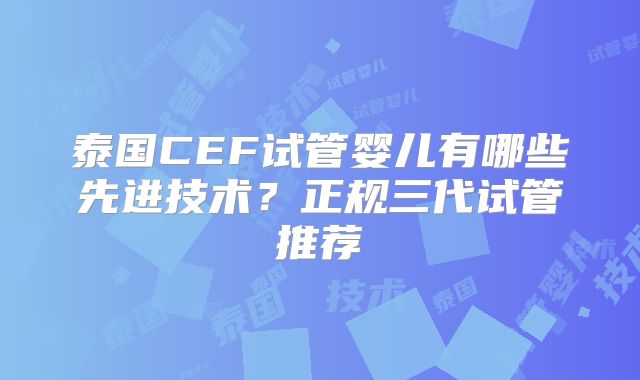 泰国CEF试管婴儿有哪些先进技术？正规三代试管推荐
