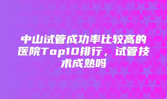 中山试管成功率比较高的医院Top10排行,试管技术成熟吗