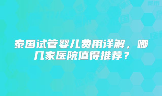 泰国试管婴儿费用详解，哪几家医院值得推荐？