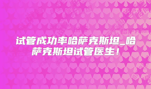 试管成功率哈萨克斯坦_哈萨克斯坦试管医生！