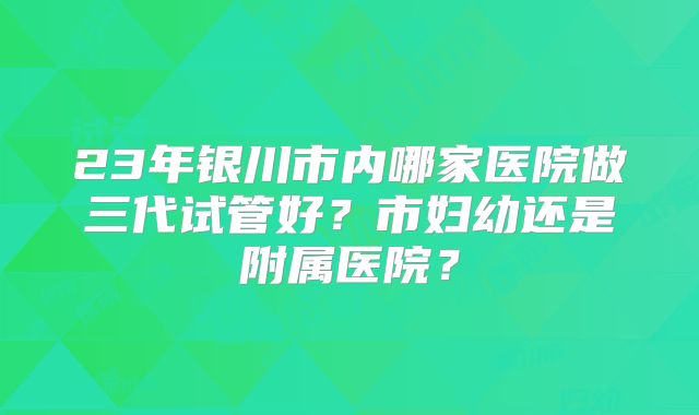23年银川市内哪家医院做三代试管好?市妇幼还是附属医院?