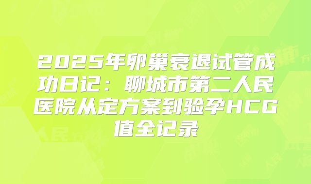 2025年卵巢衰退试管成功日记：聊城市第二人民医院从定方案到验孕HCG值全记录